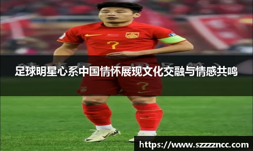 足球明星心系中国情怀展现文化交融与情感共鸣